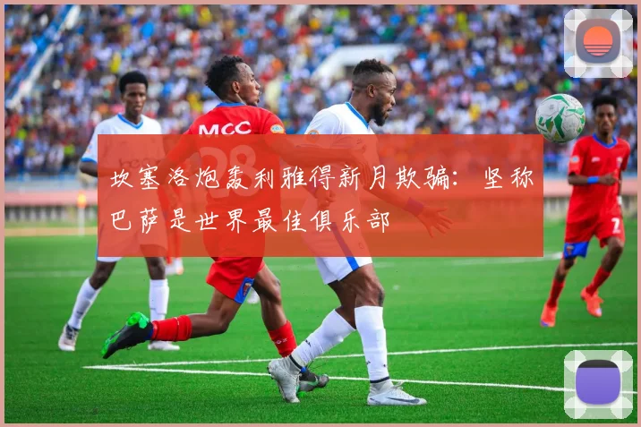 坎塞洛炮轰利雅得新月欺骗:坚称巴萨是世界最佳俱乐部