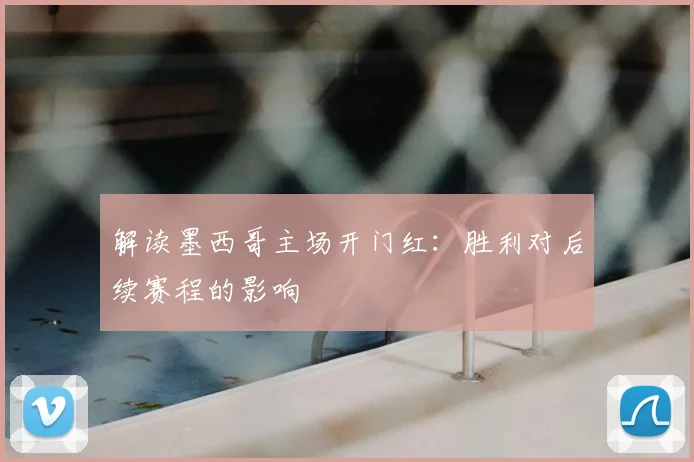 解读墨西哥主场开门红:胜利对后续赛程的影响