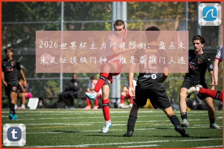 2026世界杯主力门将预测:盘点未来足坛顶级门神,谁是最热门人选?