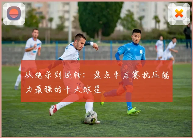 从绝杀到逆转：盘点季后赛抗压能力最强的十大球星