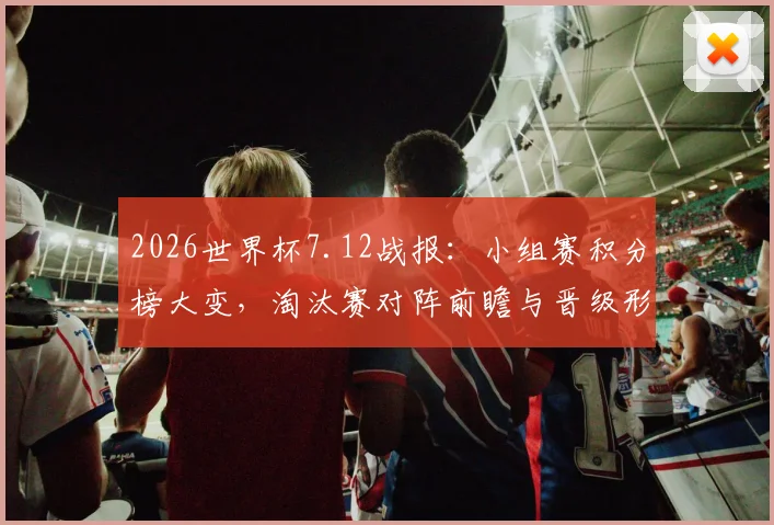 2026世界杯7.12战报：小组赛积分榜大变，淘汰赛对阵前瞻与晋级形势解读