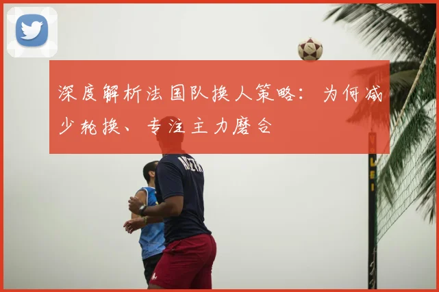 深度解析法国队换人策略:为何减少轮换、专注主力磨合