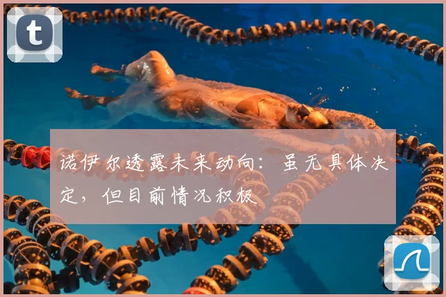 诺伊尔透露未来动向:虽无具体决定,但目前情况积极