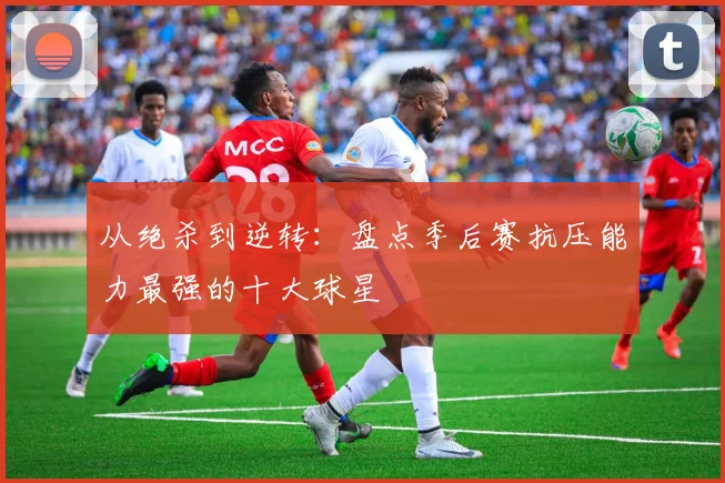 从绝杀到逆转：盘点季后赛抗压能力最强的十大球星