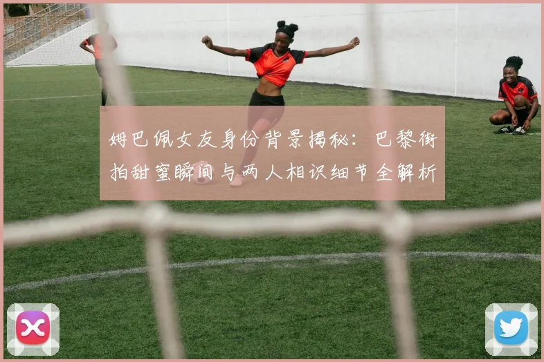 姆巴佩女友身份背景揭秘:巴黎街拍甜蜜瞬间与两人相识细节全解析