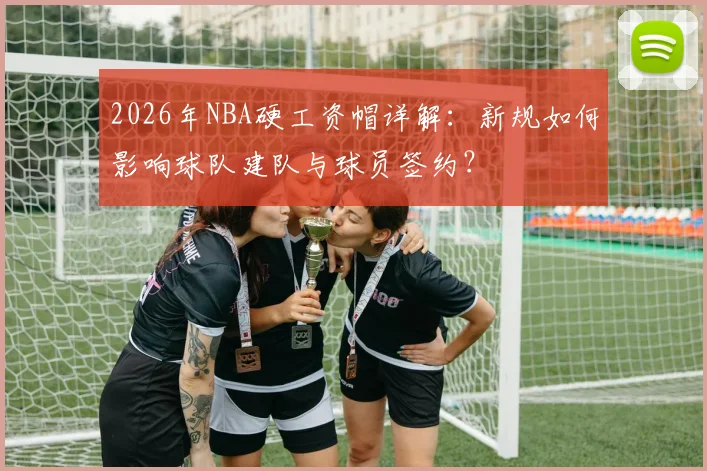 2026年NBA硬工资帽详解:新规如何影响球队建队与球员签约?