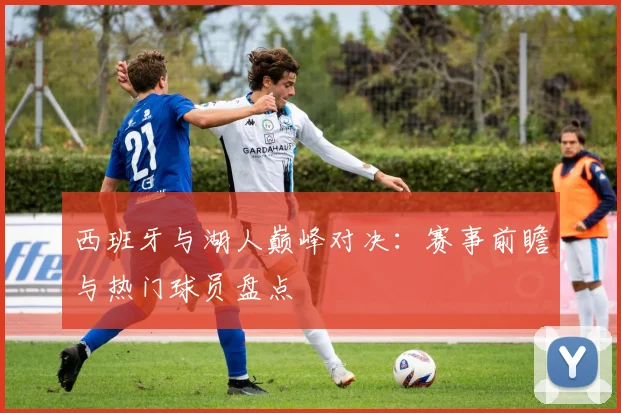 西班牙与湖人巅峰对决:赛事前瞻与热门球员盘点