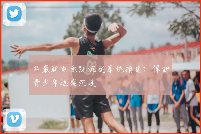 年最新电竞防沉迷系统指南:保护青少年远离沉迷