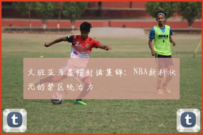 文班亚马盖帽封堵集锦:NBA新科状元的禁区统治力